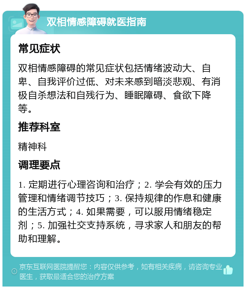 双相情感障碍就医指南 常见症状 双相情感障碍的常见症状包括情绪波动大、自卑、自我评价过低、对未来感到暗淡悲观、有消极自杀想法和自残行为、睡眠障碍、食欲下降等。 推荐科室 精神科 调理要点 1. 定期进行心理咨询和治疗；2. 学会有效的压力管理和情绪调节技巧；3. 保持规律的作息和健康的生活方式；4. 如果需要，可以服用情绪稳定剂；5. 加强社交支持系统，寻求家人和朋友的帮助和理解。