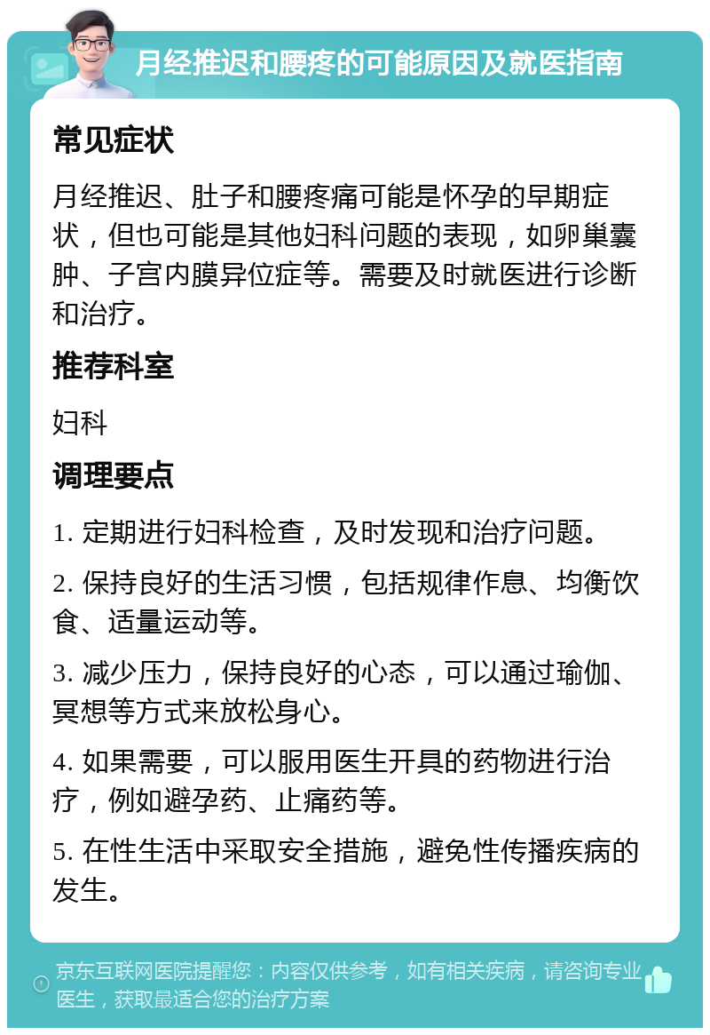 月经推迟和腰疼的可能原因及就医指南 常见症状 月经推迟、肚子和腰疼痛可能是怀孕的早期症状，但也可能是其他妇科问题的表现，如卵巢囊肿、子宫内膜异位症等。需要及时就医进行诊断和治疗。 推荐科室 妇科 调理要点 1. 定期进行妇科检查，及时发现和治疗问题。 2. 保持良好的生活习惯，包括规律作息、均衡饮食、适量运动等。 3. 减少压力，保持良好的心态，可以通过瑜伽、冥想等方式来放松身心。 4. 如果需要，可以服用医生开具的药物进行治疗，例如避孕药、止痛药等。 5. 在性生活中采取安全措施，避免性传播疾病的发生。