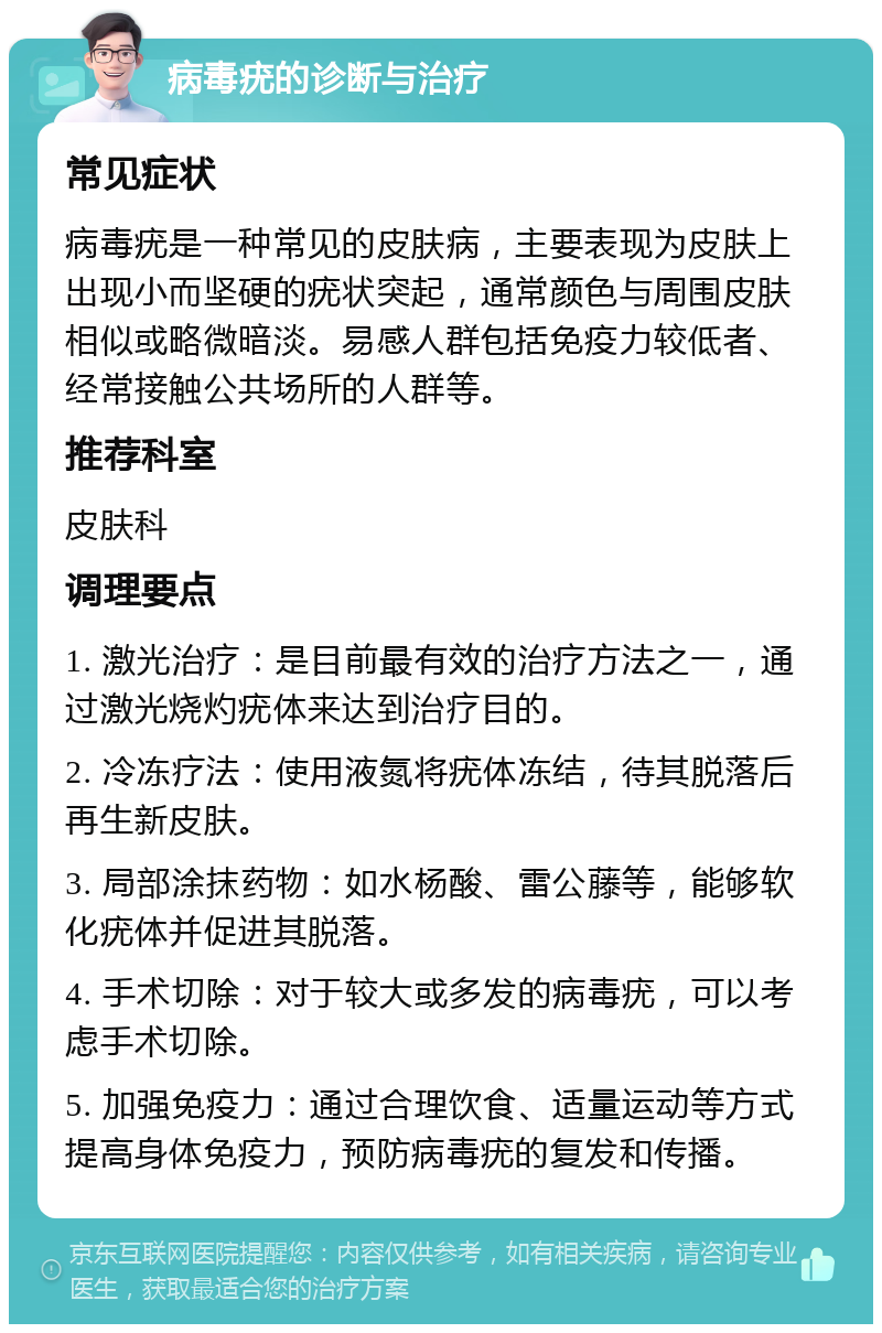 病毒疣的诊断与治疗 常见症状 病毒疣是一种常见的皮肤病，主要表现为皮肤上出现小而坚硬的疣状突起，通常颜色与周围皮肤相似或略微暗淡。易感人群包括免疫力较低者、经常接触公共场所的人群等。 推荐科室 皮肤科 调理要点 1. 激光治疗：是目前最有效的治疗方法之一，通过激光烧灼疣体来达到治疗目的。 2. 冷冻疗法：使用液氮将疣体冻结，待其脱落后再生新皮肤。 3. 局部涂抹药物：如水杨酸、雷公藤等，能够软化疣体并促进其脱落。 4. 手术切除：对于较大或多发的病毒疣，可以考虑手术切除。 5. 加强免疫力：通过合理饮食、适量运动等方式提高身体免疫力，预防病毒疣的复发和传播。