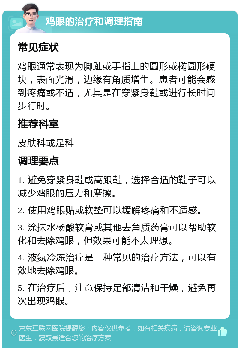 鸡眼的治疗和调理指南 常见症状 鸡眼通常表现为脚趾或手指上的圆形或椭圆形硬块，表面光滑，边缘有角质增生。患者可能会感到疼痛或不适，尤其是在穿紧身鞋或进行长时间步行时。 推荐科室 皮肤科或足科 调理要点 1. 避免穿紧身鞋或高跟鞋，选择合适的鞋子可以减少鸡眼的压力和摩擦。 2. 使用鸡眼贴或软垫可以缓解疼痛和不适感。 3. 涂抹水杨酸软膏或其他去角质药膏可以帮助软化和去除鸡眼，但效果可能不太理想。 4. 液氮冷冻治疗是一种常见的治疗方法，可以有效地去除鸡眼。 5. 在治疗后，注意保持足部清洁和干燥，避免再次出现鸡眼。