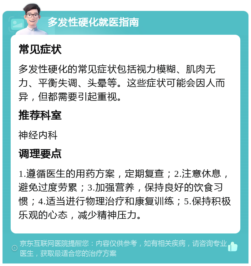 多发性硬化就医指南 常见症状 多发性硬化的常见症状包括视力模糊、肌肉无力、平衡失调、头晕等。这些症状可能会因人而异，但都需要引起重视。 推荐科室 神经内科 调理要点 1.遵循医生的用药方案，定期复查；2.注意休息，避免过度劳累；3.加强营养，保持良好的饮食习惯；4.适当进行物理治疗和康复训练；5.保持积极乐观的心态，减少精神压力。