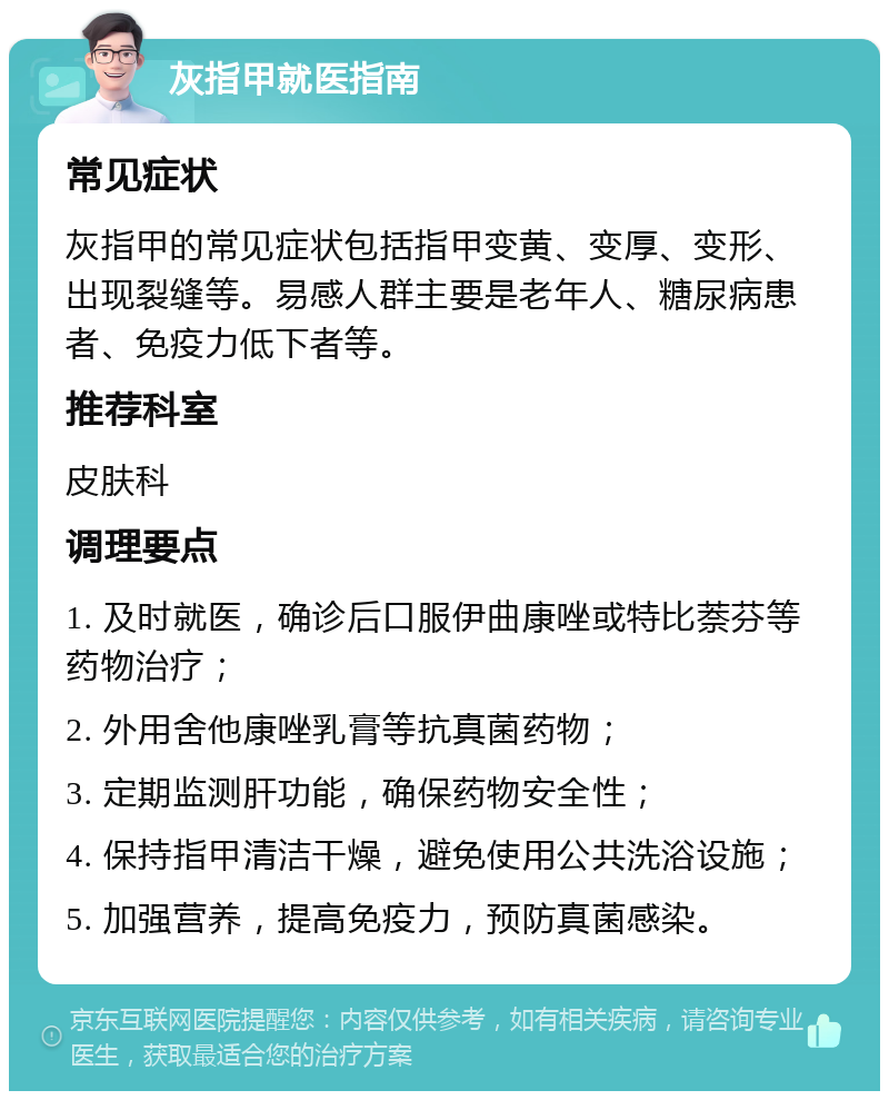 灰指甲就医指南 常见症状 灰指甲的常见症状包括指甲变黄、变厚、变形、出现裂缝等。易感人群主要是老年人、糖尿病患者、免疫力低下者等。 推荐科室 皮肤科 调理要点 1. 及时就医，确诊后口服伊曲康唑或特比萘芬等药物治疗； 2. 外用舍他康唑乳膏等抗真菌药物； 3. 定期监测肝功能，确保药物安全性； 4. 保持指甲清洁干燥，避免使用公共洗浴设施； 5. 加强营养，提高免疫力，预防真菌感染。