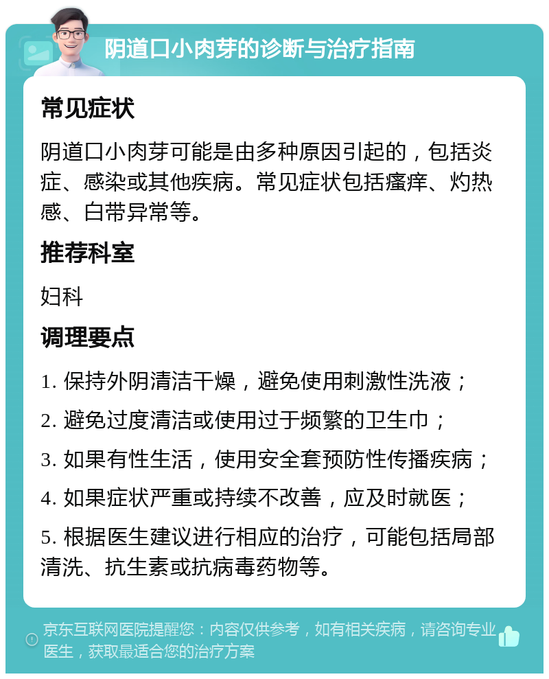 阴道口小肉芽的诊断与治疗指南 常见症状 阴道口小肉芽可能是由多种原因引起的，包括炎症、感染或其他疾病。常见症状包括瘙痒、灼热感、白带异常等。 推荐科室 妇科 调理要点 1. 保持外阴清洁干燥，避免使用刺激性洗液； 2. 避免过度清洁或使用过于频繁的卫生巾； 3. 如果有性生活，使用安全套预防性传播疾病； 4. 如果症状严重或持续不改善，应及时就医； 5. 根据医生建议进行相应的治疗，可能包括局部清洗、抗生素或抗病毒药物等。