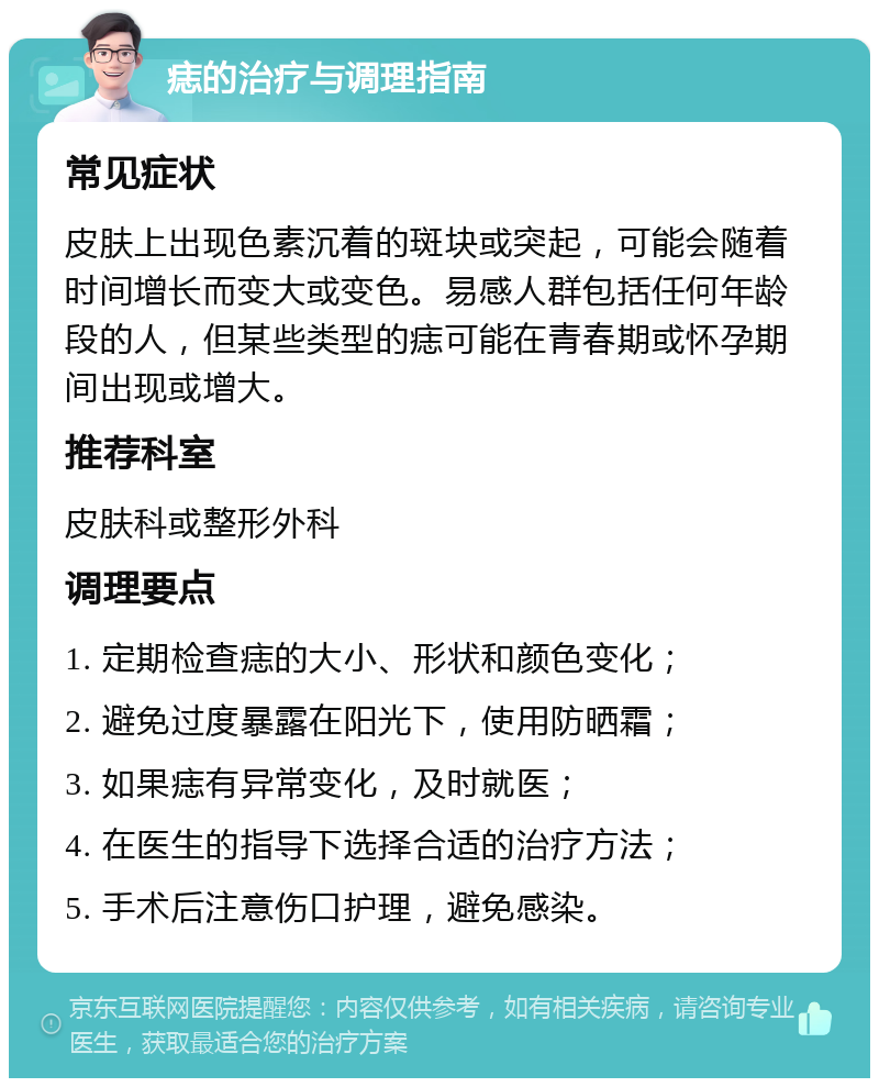 痣的治疗与调理指南 常见症状 皮肤上出现色素沉着的斑块或突起，可能会随着时间增长而变大或变色。易感人群包括任何年龄段的人，但某些类型的痣可能在青春期或怀孕期间出现或增大。 推荐科室 皮肤科或整形外科 调理要点 1. 定期检查痣的大小、形状和颜色变化； 2. 避免过度暴露在阳光下，使用防晒霜； 3. 如果痣有异常变化，及时就医； 4. 在医生的指导下选择合适的治疗方法； 5. 手术后注意伤口护理，避免感染。