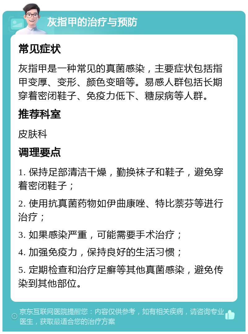 灰指甲的治疗与预防 常见症状 灰指甲是一种常见的真菌感染，主要症状包括指甲变厚、变形、颜色变暗等。易感人群包括长期穿着密闭鞋子、免疫力低下、糖尿病等人群。 推荐科室 皮肤科 调理要点 1. 保持足部清洁干燥，勤换袜子和鞋子，避免穿着密闭鞋子； 2. 使用抗真菌药物如伊曲康唑、特比萘芬等进行治疗； 3. 如果感染严重，可能需要手术治疗； 4. 加强免疫力，保持良好的生活习惯； 5. 定期检查和治疗足癣等其他真菌感染，避免传染到其他部位。