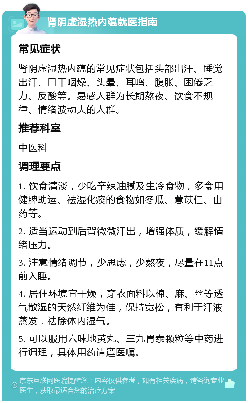 肾阴虚湿热内蕴就医指南 常见症状 肾阴虚湿热内蕴的常见症状包括头部出汗、睡觉出汗、口干咽燥、头晕、耳鸣、腹胀、困倦乏力、反酸等。易感人群为长期熬夜、饮食不规律、情绪波动大的人群。 推荐科室 中医科 调理要点 1. 饮食清淡，少吃辛辣油腻及生冷食物，多食用健脾助运、祛湿化痰的食物如冬瓜、薏苡仁、山药等。 2. 适当运动到后背微微汗出，增强体质，缓解情绪压力。 3. 注意情绪调节，少思虑，少熬夜，尽量在11点前入睡。 4. 居住环境宜干燥，穿衣面料以棉、麻、丝等透气散湿的天然纤维为佳，保持宽松，有利于汗液蒸发，祛除体内湿气。 5. 可以服用六味地黄丸、三九胃泰颗粒等中药进行调理，具体用药请遵医嘱。