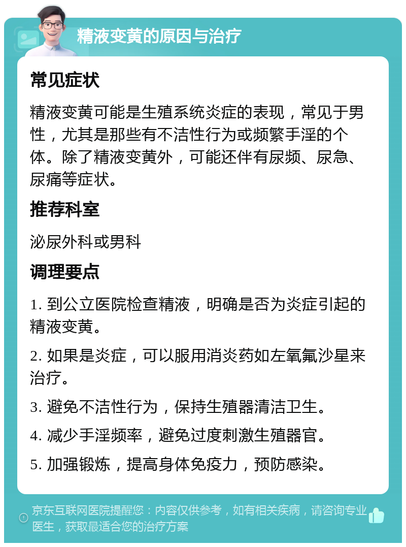 精液变黄的原因与治疗 常见症状 精液变黄可能是生殖系统炎症的表现，常见于男性，尤其是那些有不洁性行为或频繁手淫的个体。除了精液变黄外，可能还伴有尿频、尿急、尿痛等症状。 推荐科室 泌尿外科或男科 调理要点 1. 到公立医院检查精液，明确是否为炎症引起的精液变黄。 2. 如果是炎症，可以服用消炎药如左氧氟沙星来治疗。 3. 避免不洁性行为，保持生殖器清洁卫生。 4. 减少手淫频率，避免过度刺激生殖器官。 5. 加强锻炼，提高身体免疫力，预防感染。