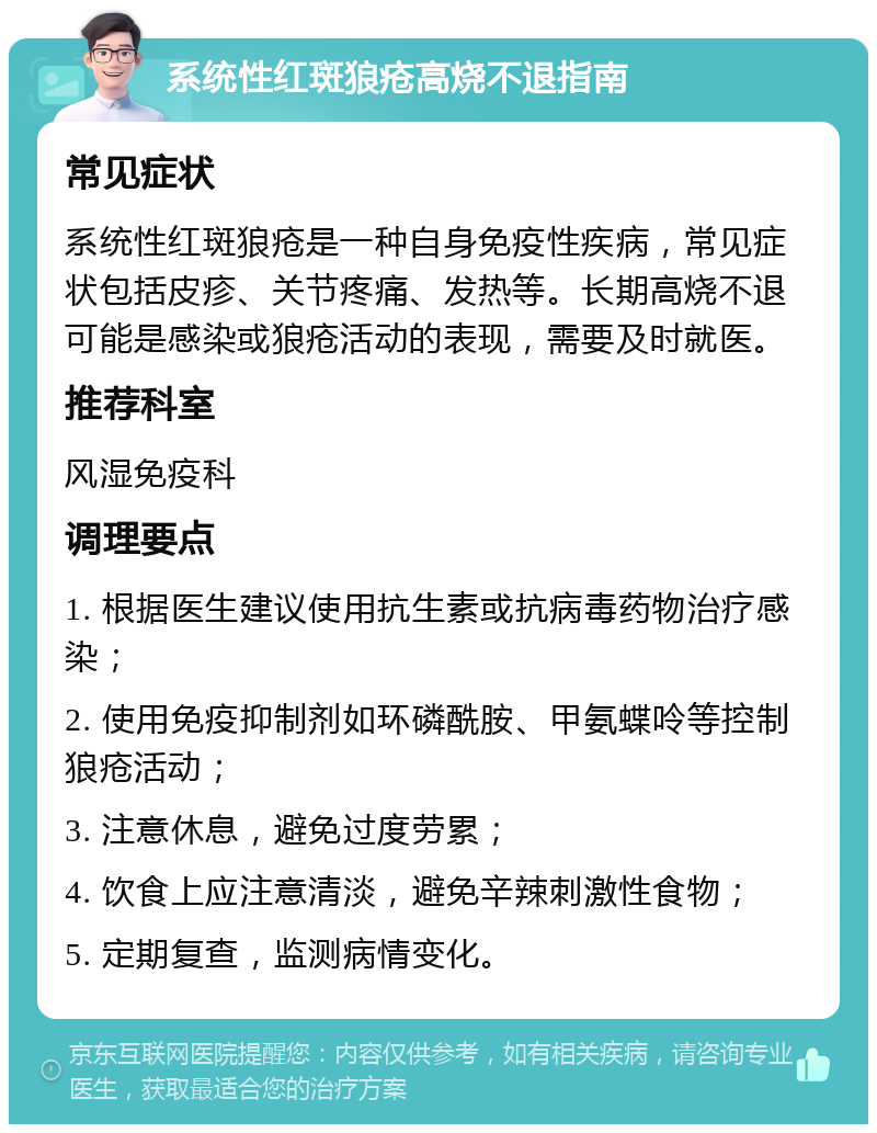 系统性红斑狼疮高烧不退指南 常见症状 系统性红斑狼疮是一种自身免疫性疾病，常见症状包括皮疹、关节疼痛、发热等。长期高烧不退可能是感染或狼疮活动的表现，需要及时就医。 推荐科室 风湿免疫科 调理要点 1. 根据医生建议使用抗生素或抗病毒药物治疗感染； 2. 使用免疫抑制剂如环磷酰胺、甲氨蝶呤等控制狼疮活动； 3. 注意休息，避免过度劳累； 4. 饮食上应注意清淡，避免辛辣刺激性食物； 5. 定期复查，监测病情变化。