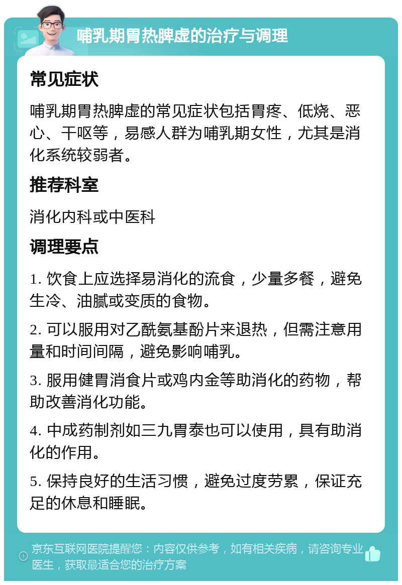 哺乳期胃热脾虚的治疗与调理 常见症状 哺乳期胃热脾虚的常见症状包括胃疼、低烧、恶心、干呕等，易感人群为哺乳期女性，尤其是消化系统较弱者。 推荐科室 消化内科或中医科 调理要点 1. 饮食上应选择易消化的流食，少量多餐，避免生冷、油腻或变质的食物。 2. 可以服用对乙酰氨基酚片来退热，但需注意用量和时间间隔，避免影响哺乳。 3. 服用健胃消食片或鸡内金等助消化的药物，帮助改善消化功能。 4. 中成药制剂如三九胃泰也可以使用，具有助消化的作用。 5. 保持良好的生活习惯，避免过度劳累，保证充足的休息和睡眠。