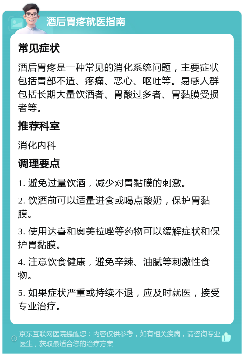 酒后胃疼就医指南 常见症状 酒后胃疼是一种常见的消化系统问题，主要症状包括胃部不适、疼痛、恶心、呕吐等。易感人群包括长期大量饮酒者、胃酸过多者、胃黏膜受损者等。 推荐科室 消化内科 调理要点 1. 避免过量饮酒，减少对胃黏膜的刺激。 2. 饮酒前可以适量进食或喝点酸奶，保护胃黏膜。 3. 使用达喜和奥美拉唑等药物可以缓解症状和保护胃黏膜。 4. 注意饮食健康，避免辛辣、油腻等刺激性食物。 5. 如果症状严重或持续不退，应及时就医，接受专业治疗。