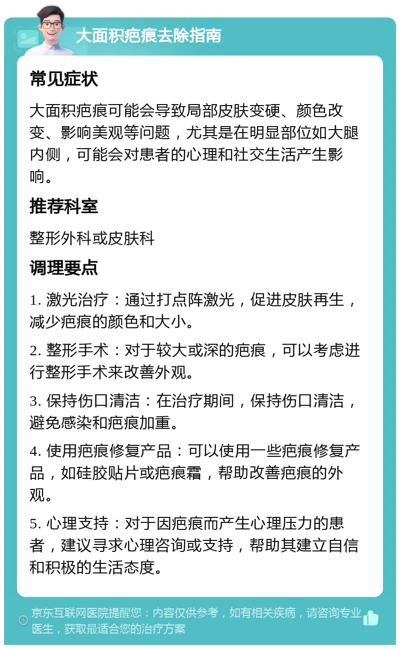 大面积疤痕去除指南 常见症状 大面积疤痕可能会导致局部皮肤变硬、颜色改变、影响美观等问题，尤其是在明显部位如大腿内侧，可能会对患者的心理和社交生活产生影响。 推荐科室 整形外科或皮肤科 调理要点 1. 激光治疗：通过打点阵激光，促进皮肤再生，减少疤痕的颜色和大小。 2. 整形手术：对于较大或深的疤痕，可以考虑进行整形手术来改善外观。 3. 保持伤口清洁：在治疗期间，保持伤口清洁，避免感染和疤痕加重。 4. 使用疤痕修复产品：可以使用一些疤痕修复产品，如硅胶贴片或疤痕霜，帮助改善疤痕的外观。 5. 心理支持：对于因疤痕而产生心理压力的患者，建议寻求心理咨询或支持，帮助其建立自信和积极的生活态度。