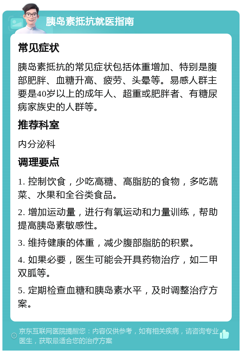 胰岛素抵抗就医指南 常见症状 胰岛素抵抗的常见症状包括体重增加、特别是腹部肥胖、血糖升高、疲劳、头晕等。易感人群主要是40岁以上的成年人、超重或肥胖者、有糖尿病家族史的人群等。 推荐科室 内分泌科 调理要点 1. 控制饮食，少吃高糖、高脂肪的食物，多吃蔬菜、水果和全谷类食品。 2. 增加运动量，进行有氧运动和力量训练，帮助提高胰岛素敏感性。 3. 维持健康的体重，减少腹部脂肪的积累。 4. 如果必要，医生可能会开具药物治疗，如二甲双胍等。 5. 定期检查血糖和胰岛素水平，及时调整治疗方案。