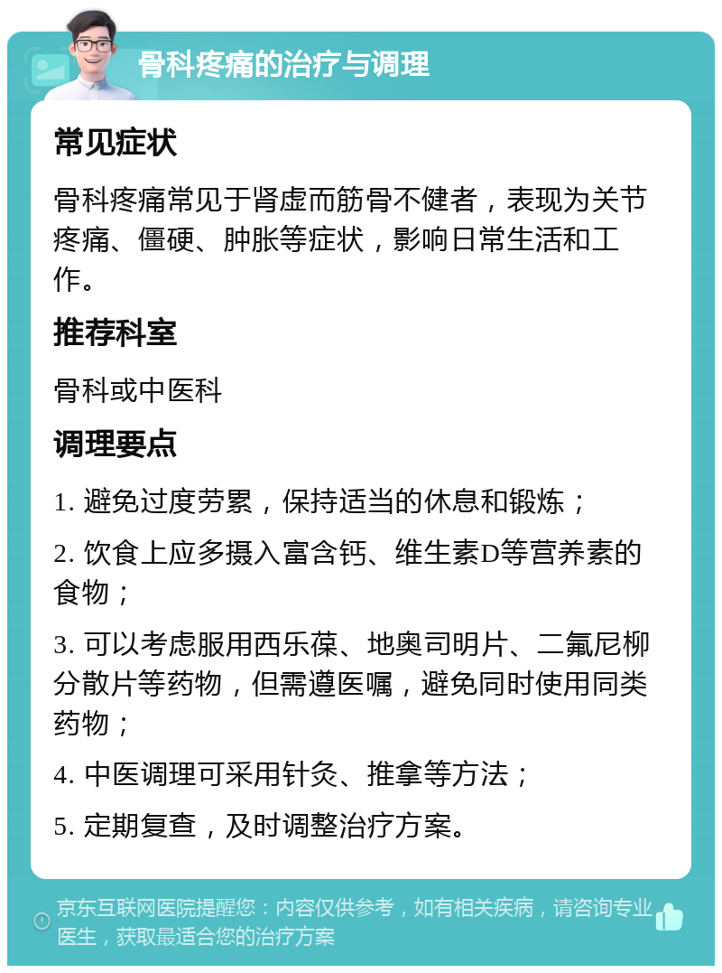 骨科疼痛的治疗与调理 常见症状 骨科疼痛常见于肾虚而筋骨不健者，表现为关节疼痛、僵硬、肿胀等症状，影响日常生活和工作。 推荐科室 骨科或中医科 调理要点 1. 避免过度劳累，保持适当的休息和锻炼； 2. 饮食上应多摄入富含钙、维生素D等营养素的食物； 3. 可以考虑服用西乐葆、地奥司明片、二氟尼柳分散片等药物，但需遵医嘱，避免同时使用同类药物； 4. 中医调理可采用针灸、推拿等方法； 5. 定期复查，及时调整治疗方案。