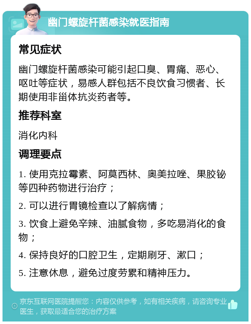 幽门螺旋杆菌感染就医指南 常见症状 幽门螺旋杆菌感染可能引起口臭、胃痛、恶心、呕吐等症状，易感人群包括不良饮食习惯者、长期使用非甾体抗炎药者等。 推荐科室 消化内科 调理要点 1. 使用克拉霉素、阿莫西林、奥美拉唑、果胶铋等四种药物进行治疗； 2. 可以进行胃镜检查以了解病情； 3. 饮食上避免辛辣、油腻食物，多吃易消化的食物； 4. 保持良好的口腔卫生，定期刷牙、漱口； 5. 注意休息，避免过度劳累和精神压力。