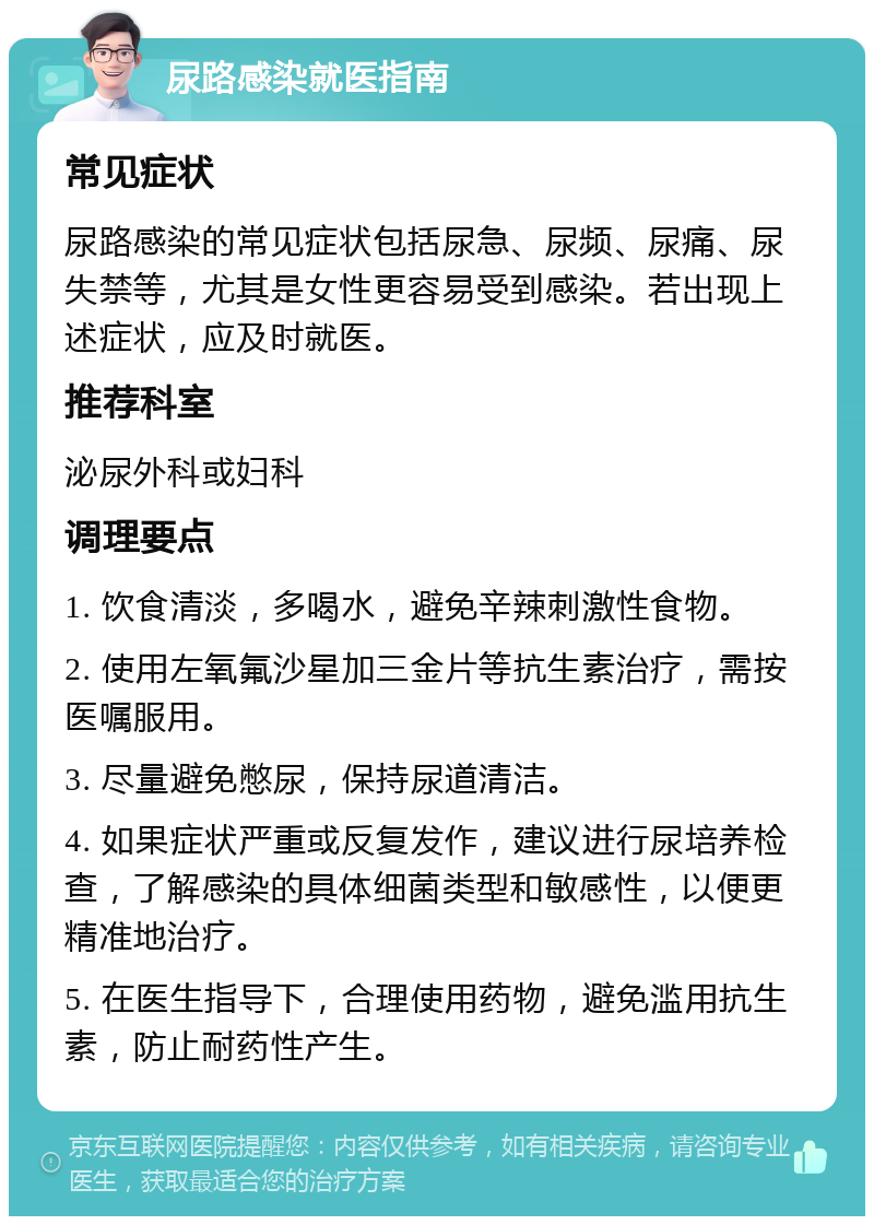 尿路感染就医指南 常见症状 尿路感染的常见症状包括尿急、尿频、尿痛、尿失禁等，尤其是女性更容易受到感染。若出现上述症状，应及时就医。 推荐科室 泌尿外科或妇科 调理要点 1. 饮食清淡，多喝水，避免辛辣刺激性食物。 2. 使用左氧氟沙星加三金片等抗生素治疗，需按医嘱服用。 3. 尽量避免憋尿，保持尿道清洁。 4. 如果症状严重或反复发作，建议进行尿培养检查，了解感染的具体细菌类型和敏感性，以便更精准地治疗。 5. 在医生指导下，合理使用药物，避免滥用抗生素，防止耐药性产生。