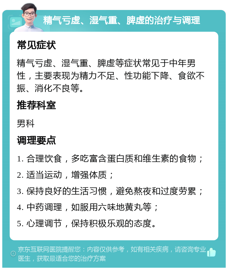 精气亏虚、湿气重、脾虚的治疗与调理 常见症状 精气亏虚、湿气重、脾虚等症状常见于中年男性，主要表现为精力不足、性功能下降、食欲不振、消化不良等。 推荐科室 男科 调理要点 1. 合理饮食，多吃富含蛋白质和维生素的食物； 2. 适当运动，增强体质； 3. 保持良好的生活习惯，避免熬夜和过度劳累； 4. 中药调理，如服用六味地黄丸等； 5. 心理调节，保持积极乐观的态度。