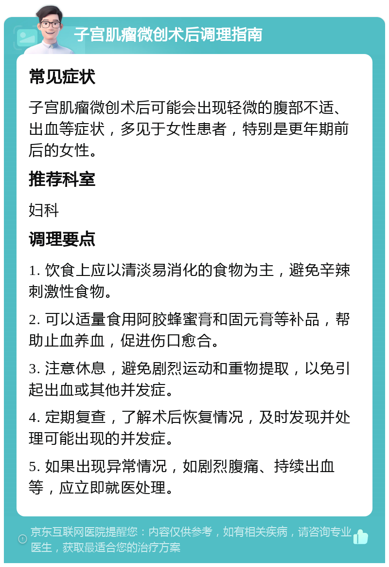 子宫肌瘤微创术后调理指南 常见症状 子宫肌瘤微创术后可能会出现轻微的腹部不适、出血等症状，多见于女性患者，特别是更年期前后的女性。 推荐科室 妇科 调理要点 1. 饮食上应以清淡易消化的食物为主，避免辛辣刺激性食物。 2. 可以适量食用阿胶蜂蜜膏和固元膏等补品，帮助止血养血，促进伤口愈合。 3. 注意休息，避免剧烈运动和重物提取，以免引起出血或其他并发症。 4. 定期复查，了解术后恢复情况，及时发现并处理可能出现的并发症。 5. 如果出现异常情况，如剧烈腹痛、持续出血等，应立即就医处理。