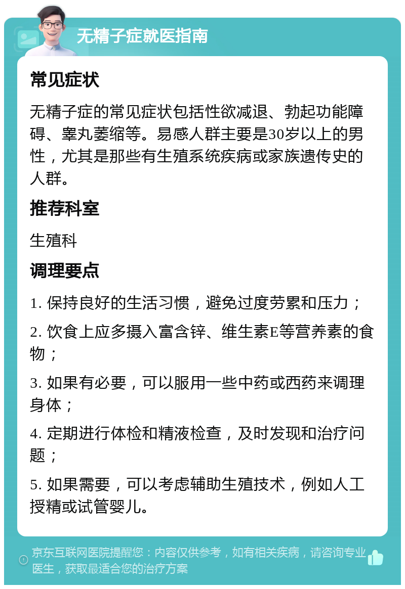 无精子症就医指南 常见症状 无精子症的常见症状包括性欲减退、勃起功能障碍、睾丸萎缩等。易感人群主要是30岁以上的男性，尤其是那些有生殖系统疾病或家族遗传史的人群。 推荐科室 生殖科 调理要点 1. 保持良好的生活习惯，避免过度劳累和压力； 2. 饮食上应多摄入富含锌、维生素E等营养素的食物； 3. 如果有必要，可以服用一些中药或西药来调理身体； 4. 定期进行体检和精液检查，及时发现和治疗问题； 5. 如果需要，可以考虑辅助生殖技术，例如人工授精或试管婴儿。