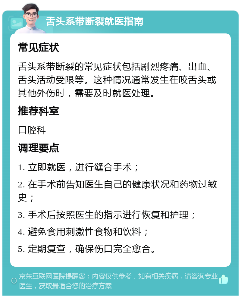 舌头系带断裂就医指南 常见症状 舌头系带断裂的常见症状包括剧烈疼痛、出血、舌头活动受限等。这种情况通常发生在咬舌头或其他外伤时，需要及时就医处理。 推荐科室 口腔科 调理要点 1. 立即就医，进行缝合手术； 2. 在手术前告知医生自己的健康状况和药物过敏史； 3. 手术后按照医生的指示进行恢复和护理； 4. 避免食用刺激性食物和饮料； 5. 定期复查，确保伤口完全愈合。