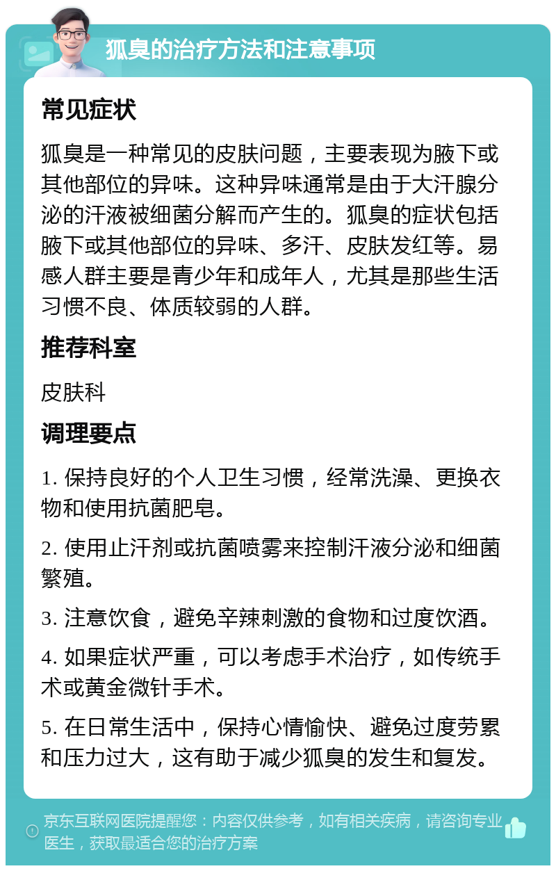 狐臭的治疗方法和注意事项 常见症状 狐臭是一种常见的皮肤问题，主要表现为腋下或其他部位的异味。这种异味通常是由于大汗腺分泌的汗液被细菌分解而产生的。狐臭的症状包括腋下或其他部位的异味、多汗、皮肤发红等。易感人群主要是青少年和成年人，尤其是那些生活习惯不良、体质较弱的人群。 推荐科室 皮肤科 调理要点 1. 保持良好的个人卫生习惯，经常洗澡、更换衣物和使用抗菌肥皂。 2. 使用止汗剂或抗菌喷雾来控制汗液分泌和细菌繁殖。 3. 注意饮食，避免辛辣刺激的食物和过度饮酒。 4. 如果症状严重，可以考虑手术治疗，如传统手术或黄金微针手术。 5. 在日常生活中，保持心情愉快、避免过度劳累和压力过大，这有助于减少狐臭的发生和复发。