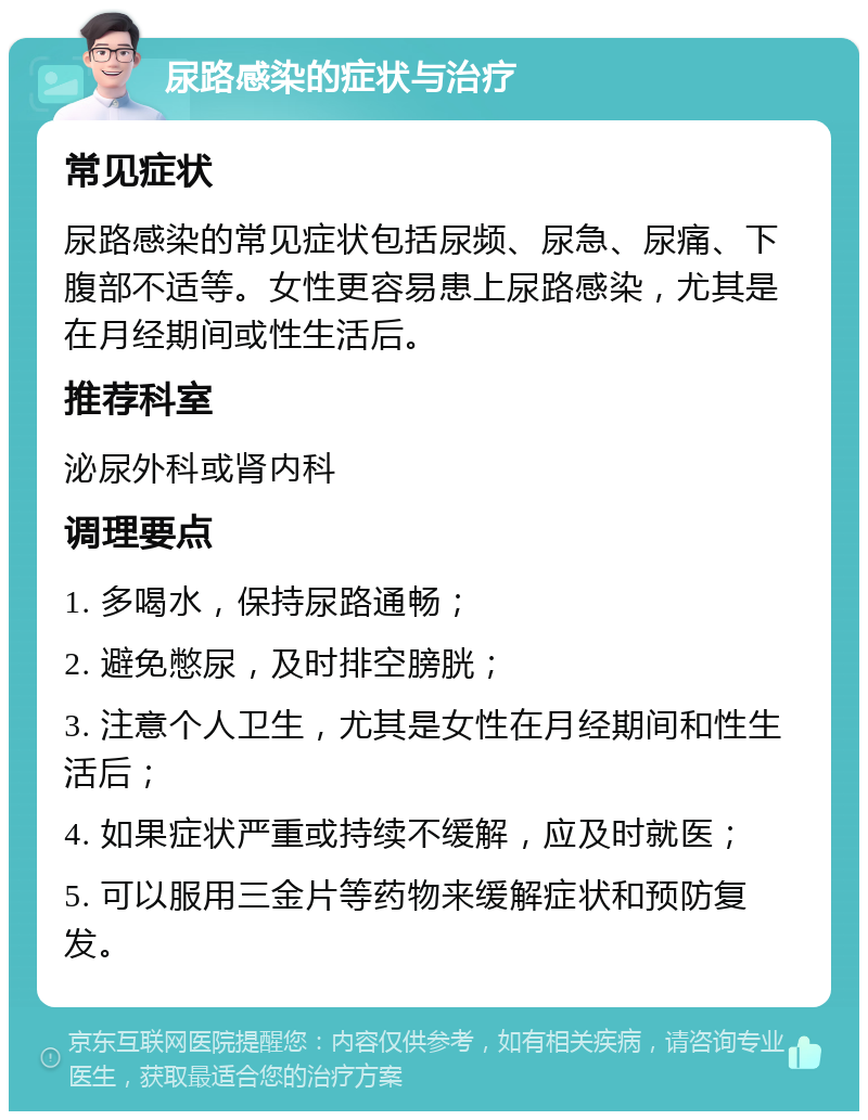 尿路感染的症状与治疗 常见症状 尿路感染的常见症状包括尿频、尿急、尿痛、下腹部不适等。女性更容易患上尿路感染，尤其是在月经期间或性生活后。 推荐科室 泌尿外科或肾内科 调理要点 1. 多喝水，保持尿路通畅； 2. 避免憋尿，及时排空膀胱； 3. 注意个人卫生，尤其是女性在月经期间和性生活后； 4. 如果症状严重或持续不缓解，应及时就医； 5. 可以服用三金片等药物来缓解症状和预防复发。