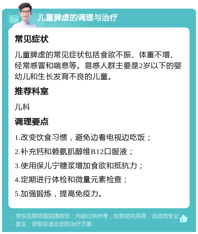 儿童脾虚的调理与治疗 常见症状 儿童脾虚的常见症状包括食欲不振、体重不增、经常感冒和喘息等。易感人群主要是2岁以下的婴幼儿和生长发育不良的儿童。 推荐科室 儿科 调理要点 1.改变饮食习惯，避免边看电视边吃饭； 2.补充钙和赖氨肌醇维B12口服液； 3.使用保儿宁糖浆增加食欲和抵抗力； 4.定期进行体检和微量元素检查； 5.加强锻炼，提高免疫力。