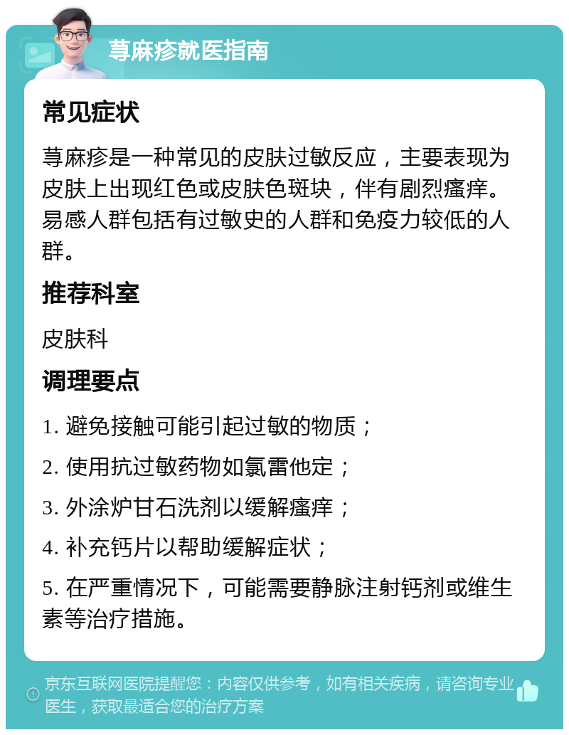 荨麻疹就医指南 常见症状 荨麻疹是一种常见的皮肤过敏反应，主要表现为皮肤上出现红色或皮肤色斑块，伴有剧烈瘙痒。易感人群包括有过敏史的人群和免疫力较低的人群。 推荐科室 皮肤科 调理要点 1. 避免接触可能引起过敏的物质； 2. 使用抗过敏药物如氯雷他定； 3. 外涂炉甘石洗剂以缓解瘙痒； 4. 补充钙片以帮助缓解症状； 5. 在严重情况下，可能需要静脉注射钙剂或维生素等治疗措施。