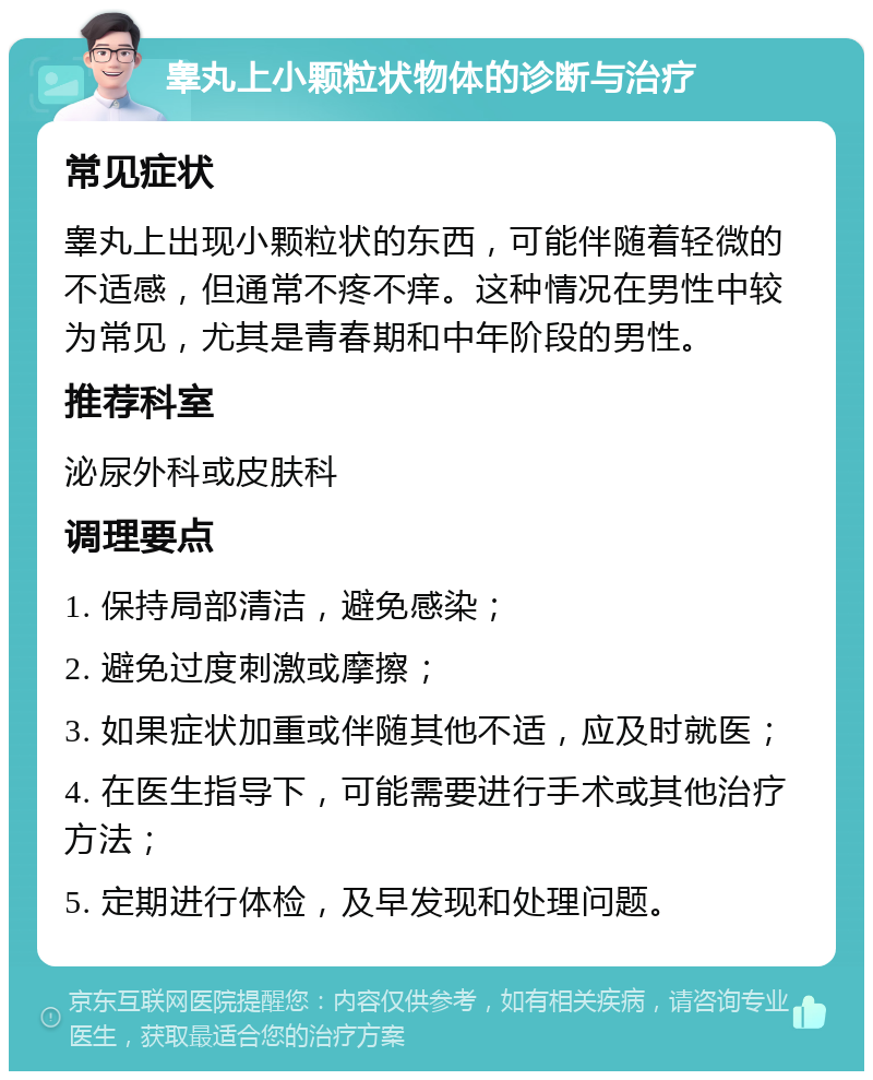 睾丸上小颗粒状物体的诊断与治疗 常见症状 睾丸上出现小颗粒状的东西，可能伴随着轻微的不适感，但通常不疼不痒。这种情况在男性中较为常见，尤其是青春期和中年阶段的男性。 推荐科室 泌尿外科或皮肤科 调理要点 1. 保持局部清洁，避免感染； 2. 避免过度刺激或摩擦； 3. 如果症状加重或伴随其他不适，应及时就医； 4. 在医生指导下，可能需要进行手术或其他治疗方法； 5. 定期进行体检，及早发现和处理问题。