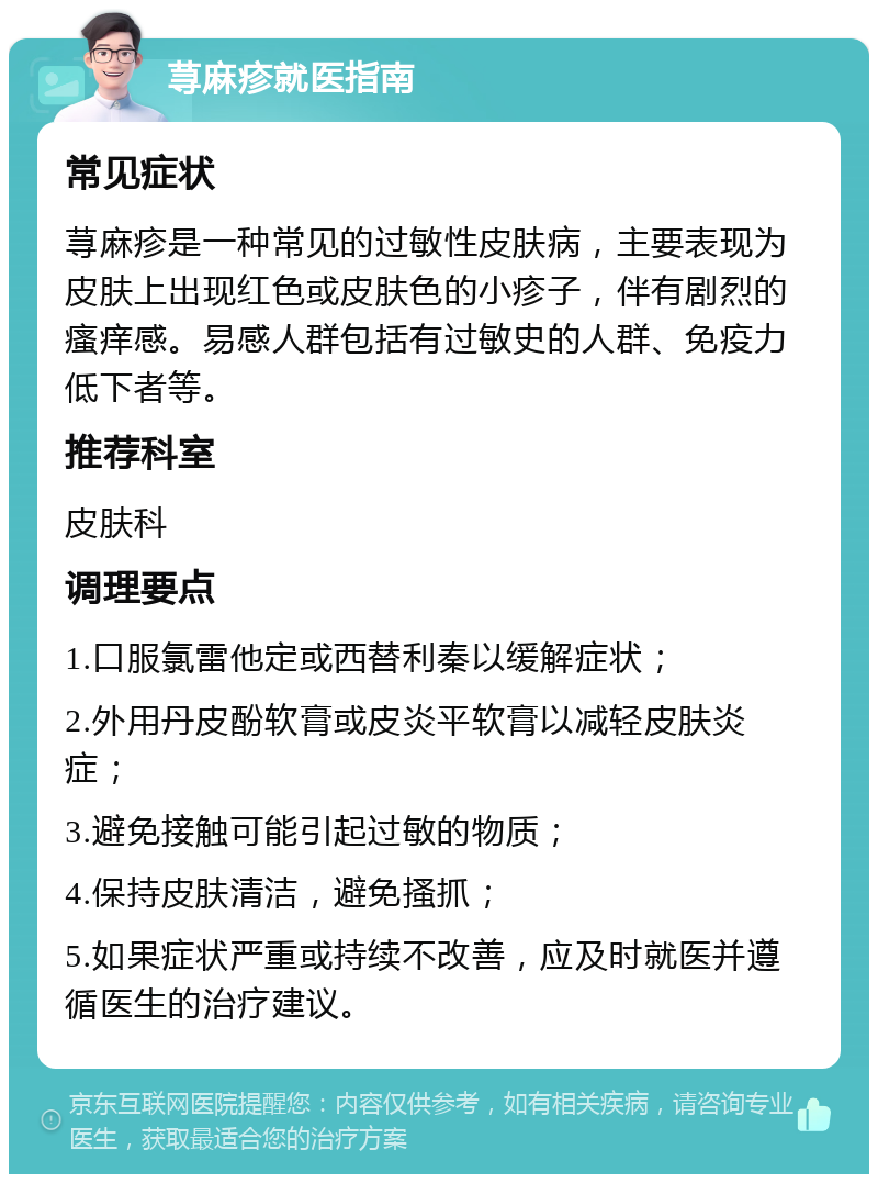 荨麻疹就医指南 常见症状 荨麻疹是一种常见的过敏性皮肤病，主要表现为皮肤上出现红色或皮肤色的小疹子，伴有剧烈的瘙痒感。易感人群包括有过敏史的人群、免疫力低下者等。 推荐科室 皮肤科 调理要点 1.口服氯雷他定或西替利秦以缓解症状； 2.外用丹皮酚软膏或皮炎平软膏以减轻皮肤炎症； 3.避免接触可能引起过敏的物质； 4.保持皮肤清洁，避免搔抓； 5.如果症状严重或持续不改善，应及时就医并遵循医生的治疗建议。