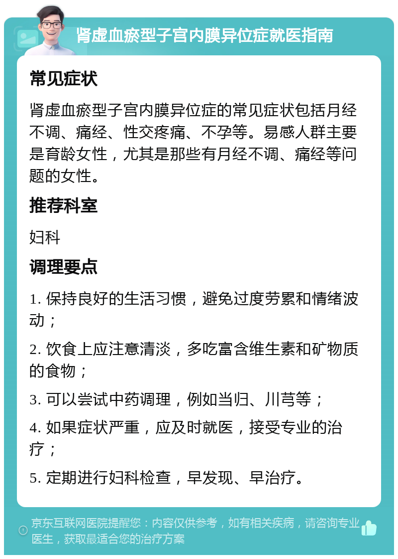 肾虚血瘀型子宫内膜异位症就医指南 常见症状 肾虚血瘀型子宫内膜异位症的常见症状包括月经不调、痛经、性交疼痛、不孕等。易感人群主要是育龄女性，尤其是那些有月经不调、痛经等问题的女性。 推荐科室 妇科 调理要点 1. 保持良好的生活习惯，避免过度劳累和情绪波动； 2. 饮食上应注意清淡，多吃富含维生素和矿物质的食物； 3. 可以尝试中药调理，例如当归、川芎等； 4. 如果症状严重，应及时就医，接受专业的治疗； 5. 定期进行妇科检查，早发现、早治疗。