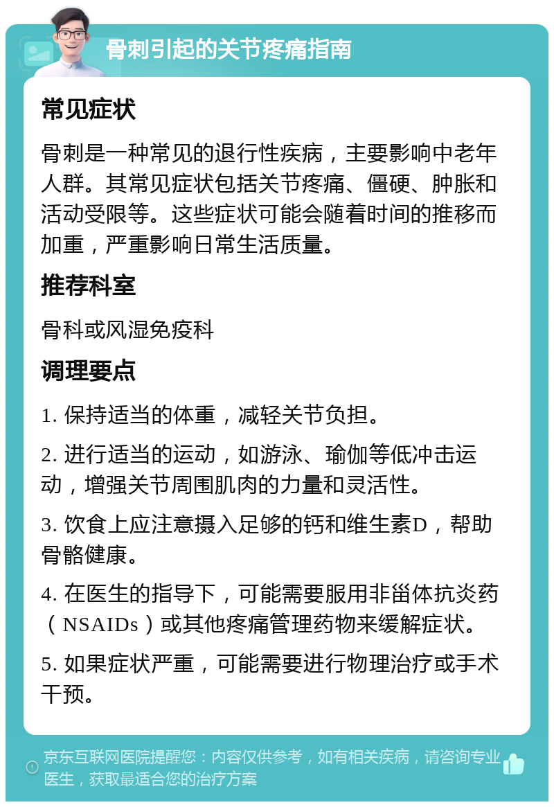 骨刺引起的关节疼痛指南 常见症状 骨刺是一种常见的退行性疾病，主要影响中老年人群。其常见症状包括关节疼痛、僵硬、肿胀和活动受限等。这些症状可能会随着时间的推移而加重，严重影响日常生活质量。 推荐科室 骨科或风湿免疫科 调理要点 1. 保持适当的体重，减轻关节负担。 2. 进行适当的运动，如游泳、瑜伽等低冲击运动，增强关节周围肌肉的力量和灵活性。 3. 饮食上应注意摄入足够的钙和维生素D，帮助骨骼健康。 4. 在医生的指导下，可能需要服用非甾体抗炎药（NSAIDs）或其他疼痛管理药物来缓解症状。 5. 如果症状严重，可能需要进行物理治疗或手术干预。