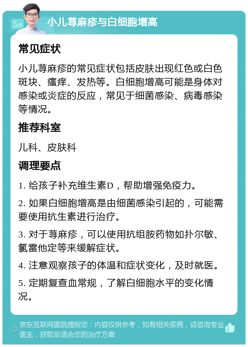 小儿荨麻疹与白细胞增高 常见症状 小儿荨麻疹的常见症状包括皮肤出现红色或白色斑块、瘙痒、发热等。白细胞增高可能是身体对感染或炎症的反应，常见于细菌感染、病毒感染等情况。 推荐科室 儿科、皮肤科 调理要点 1. 给孩子补充维生素D，帮助增强免疫力。 2. 如果白细胞增高是由细菌感染引起的，可能需要使用抗生素进行治疗。 3. 对于荨麻疹，可以使用抗组胺药物如扑尔敏、氯雷他定等来缓解症状。 4. 注意观察孩子的体温和症状变化，及时就医。 5. 定期复查血常规，了解白细胞水平的变化情况。