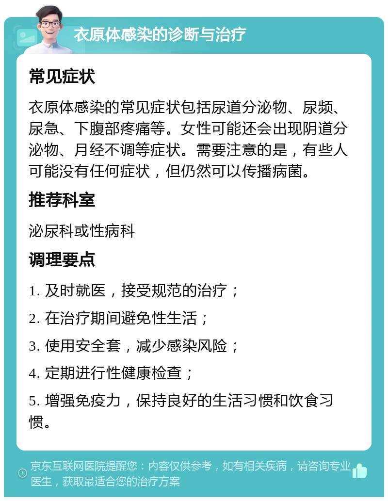 衣原体感染的诊断与治疗 常见症状 衣原体感染的常见症状包括尿道分泌物、尿频、尿急、下腹部疼痛等。女性可能还会出现阴道分泌物、月经不调等症状。需要注意的是，有些人可能没有任何症状，但仍然可以传播病菌。 推荐科室 泌尿科或性病科 调理要点 1. 及时就医，接受规范的治疗； 2. 在治疗期间避免性生活； 3. 使用安全套，减少感染风险； 4. 定期进行性健康检查； 5. 增强免疫力，保持良好的生活习惯和饮食习惯。