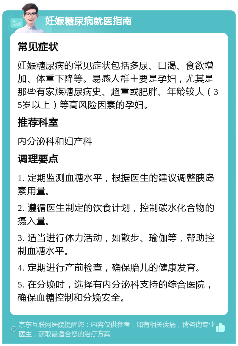 妊娠糖尿病就医指南 常见症状 妊娠糖尿病的常见症状包括多尿、口渴、食欲增加、体重下降等。易感人群主要是孕妇，尤其是那些有家族糖尿病史、超重或肥胖、年龄较大（35岁以上）等高风险因素的孕妇。 推荐科室 内分泌科和妇产科 调理要点 1. 定期监测血糖水平，根据医生的建议调整胰岛素用量。 2. 遵循医生制定的饮食计划，控制碳水化合物的摄入量。 3. 适当进行体力活动，如散步、瑜伽等，帮助控制血糖水平。 4. 定期进行产前检查，确保胎儿的健康发育。 5. 在分娩时，选择有内分泌科支持的综合医院，确保血糖控制和分娩安全。