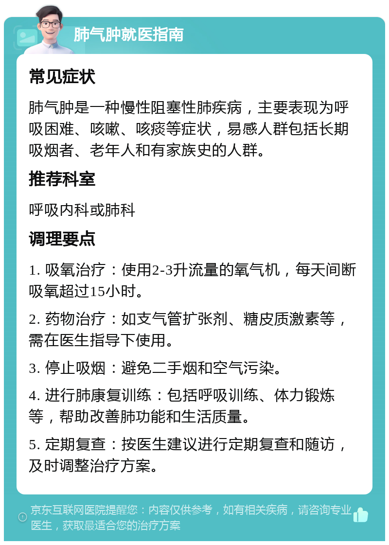 肺气肿就医指南 常见症状 肺气肿是一种慢性阻塞性肺疾病，主要表现为呼吸困难、咳嗽、咳痰等症状，易感人群包括长期吸烟者、老年人和有家族史的人群。 推荐科室 呼吸内科或肺科 调理要点 1. 吸氧治疗：使用2-3升流量的氧气机，每天间断吸氧超过15小时。 2. 药物治疗：如支气管扩张剂、糖皮质激素等，需在医生指导下使用。 3. 停止吸烟：避免二手烟和空气污染。 4. 进行肺康复训练：包括呼吸训练、体力锻炼等，帮助改善肺功能和生活质量。 5. 定期复查：按医生建议进行定期复查和随访，及时调整治疗方案。