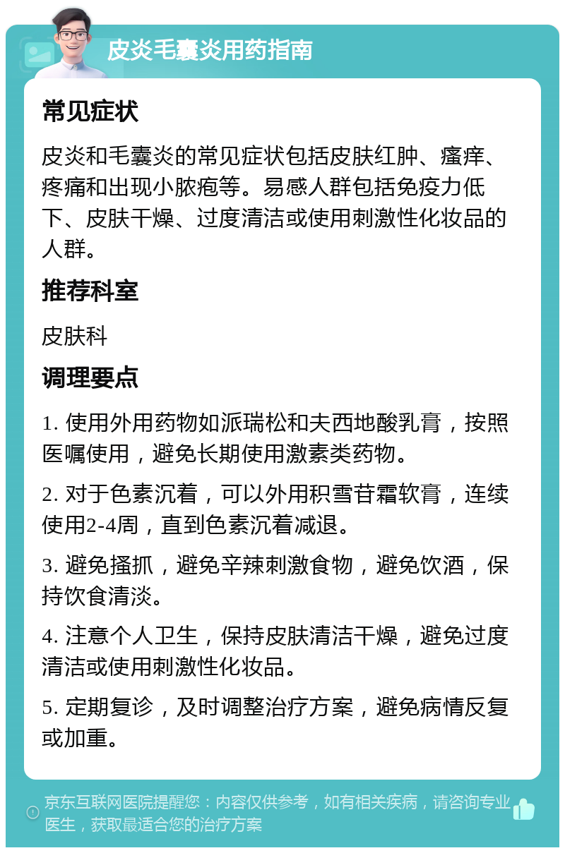 皮炎毛囊炎用药指南 常见症状 皮炎和毛囊炎的常见症状包括皮肤红肿、瘙痒、疼痛和出现小脓疱等。易感人群包括免疫力低下、皮肤干燥、过度清洁或使用刺激性化妆品的人群。 推荐科室 皮肤科 调理要点 1. 使用外用药物如派瑞松和夫西地酸乳膏，按照医嘱使用，避免长期使用激素类药物。 2. 对于色素沉着，可以外用积雪苷霜软膏，连续使用2-4周，直到色素沉着减退。 3. 避免搔抓，避免辛辣刺激食物，避免饮酒，保持饮食清淡。 4. 注意个人卫生，保持皮肤清洁干燥，避免过度清洁或使用刺激性化妆品。 5. 定期复诊，及时调整治疗方案，避免病情反复或加重。