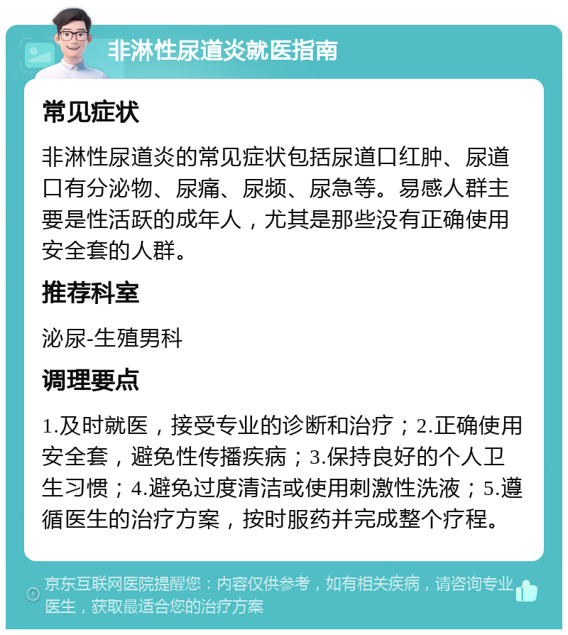 非淋性尿道炎就医指南 常见症状 非淋性尿道炎的常见症状包括尿道口红肿、尿道口有分泌物、尿痛、尿频、尿急等。易感人群主要是性活跃的成年人，尤其是那些没有正确使用安全套的人群。 推荐科室 泌尿-生殖男科 调理要点 1.及时就医，接受专业的诊断和治疗；2.正确使用安全套，避免性传播疾病；3.保持良好的个人卫生习惯；4.避免过度清洁或使用刺激性洗液；5.遵循医生的治疗方案，按时服药并完成整个疗程。