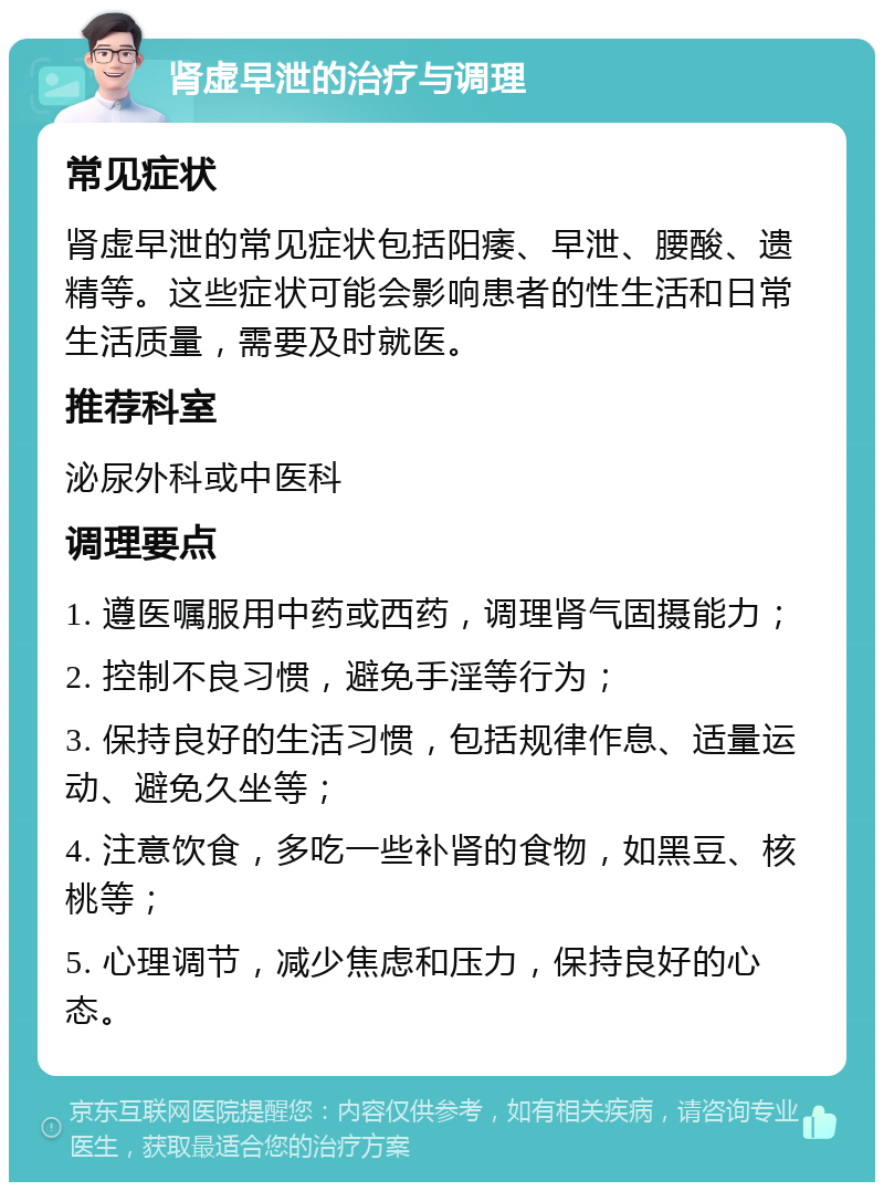 肾虚早泄的治疗与调理 常见症状 肾虚早泄的常见症状包括阳痿、早泄、腰酸、遗精等。这些症状可能会影响患者的性生活和日常生活质量，需要及时就医。 推荐科室 泌尿外科或中医科 调理要点 1. 遵医嘱服用中药或西药，调理肾气固摄能力； 2. 控制不良习惯，避免手淫等行为； 3. 保持良好的生活习惯，包括规律作息、适量运动、避免久坐等； 4. 注意饮食，多吃一些补肾的食物，如黑豆、核桃等； 5. 心理调节，减少焦虑和压力，保持良好的心态。