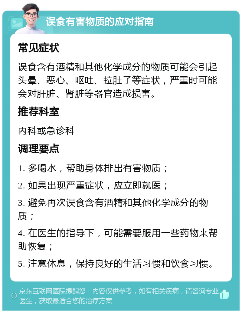 误食有害物质的应对指南 常见症状 误食含有酒精和其他化学成分的物质可能会引起头晕、恶心、呕吐、拉肚子等症状，严重时可能会对肝脏、肾脏等器官造成损害。 推荐科室 内科或急诊科 调理要点 1. 多喝水，帮助身体排出有害物质； 2. 如果出现严重症状，应立即就医； 3. 避免再次误食含有酒精和其他化学成分的物质； 4. 在医生的指导下，可能需要服用一些药物来帮助恢复； 5. 注意休息，保持良好的生活习惯和饮食习惯。