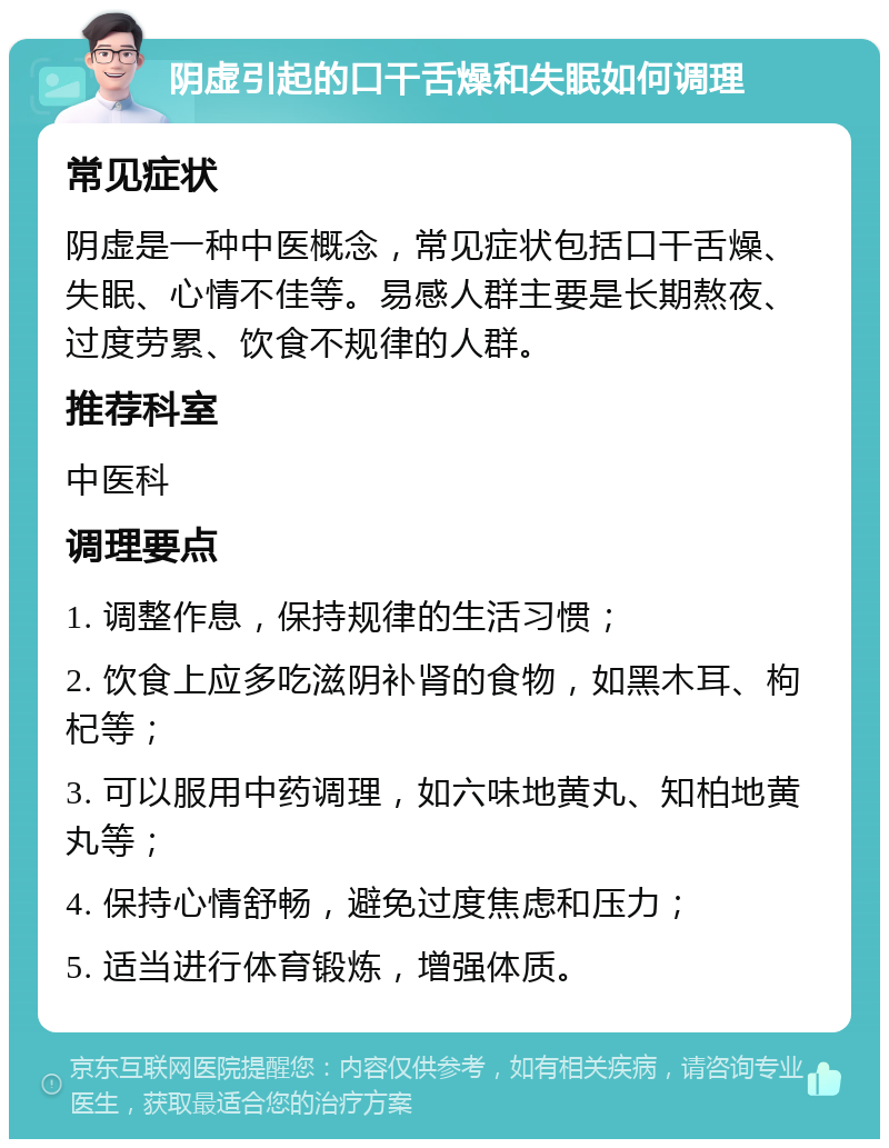 阴虚引起的口干舌燥和失眠如何调理 常见症状 阴虚是一种中医概念，常见症状包括口干舌燥、失眠、心情不佳等。易感人群主要是长期熬夜、过度劳累、饮食不规律的人群。 推荐科室 中医科 调理要点 1. 调整作息，保持规律的生活习惯； 2. 饮食上应多吃滋阴补肾的食物，如黑木耳、枸杞等； 3. 可以服用中药调理，如六味地黄丸、知柏地黄丸等； 4. 保持心情舒畅，避免过度焦虑和压力； 5. 适当进行体育锻炼，增强体质。