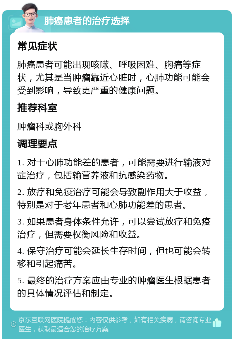 肺癌患者的治疗选择 常见症状 肺癌患者可能出现咳嗽、呼吸困难、胸痛等症状，尤其是当肿瘤靠近心脏时，心肺功能可能会受到影响，导致更严重的健康问题。 推荐科室 肿瘤科或胸外科 调理要点 1. 对于心肺功能差的患者，可能需要进行输液对症治疗，包括输营养液和抗感染药物。 2. 放疗和免疫治疗可能会导致副作用大于收益，特别是对于老年患者和心肺功能差的患者。 3. 如果患者身体条件允许，可以尝试放疗和免疫治疗，但需要权衡风险和收益。 4. 保守治疗可能会延长生存时间，但也可能会转移和引起痛苦。 5. 最终的治疗方案应由专业的肿瘤医生根据患者的具体情况评估和制定。