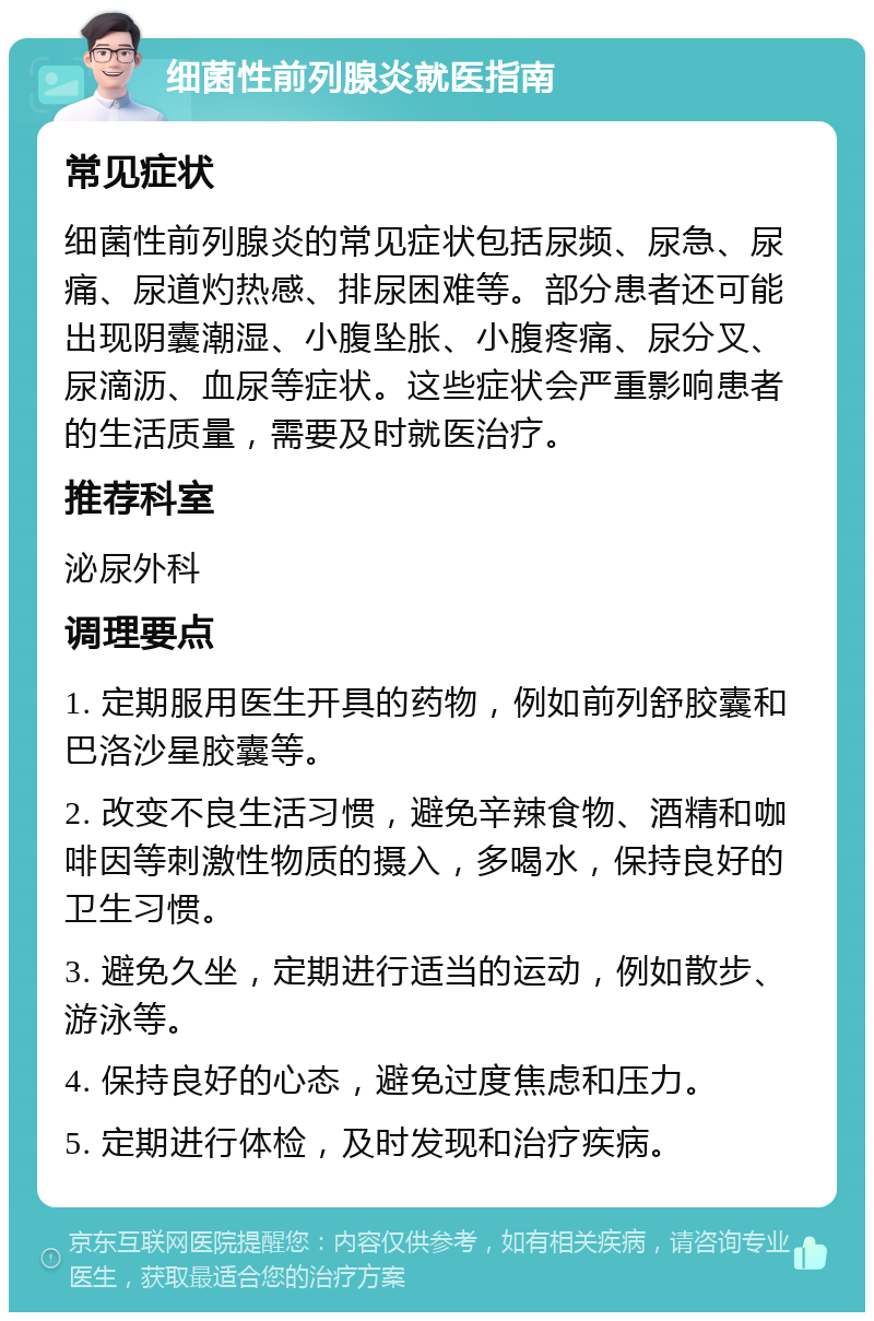 细菌性前列腺炎就医指南 常见症状 细菌性前列腺炎的常见症状包括尿频、尿急、尿痛、尿道灼热感、排尿困难等。部分患者还可能出现阴囊潮湿、小腹坠胀、小腹疼痛、尿分叉、尿滴沥、血尿等症状。这些症状会严重影响患者的生活质量，需要及时就医治疗。 推荐科室 泌尿外科 调理要点 1. 定期服用医生开具的药物，例如前列舒胶囊和巴洛沙星胶囊等。 2. 改变不良生活习惯，避免辛辣食物、酒精和咖啡因等刺激性物质的摄入，多喝水，保持良好的卫生习惯。 3. 避免久坐，定期进行适当的运动，例如散步、游泳等。 4. 保持良好的心态，避免过度焦虑和压力。 5. 定期进行体检，及时发现和治疗疾病。