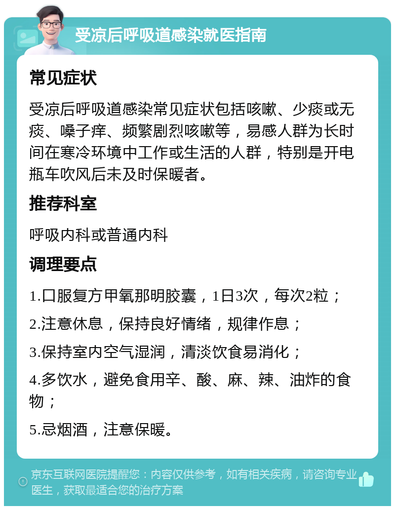 受凉后呼吸道感染就医指南 常见症状 受凉后呼吸道感染常见症状包括咳嗽、少痰或无痰、嗓子痒、频繁剧烈咳嗽等，易感人群为长时间在寒冷环境中工作或生活的人群，特别是开电瓶车吹风后未及时保暖者。 推荐科室 呼吸内科或普通内科 调理要点 1.口服复方甲氧那明胶囊，1日3次，每次2粒； 2.注意休息，保持良好情绪，规律作息； 3.保持室内空气湿润，清淡饮食易消化； 4.多饮水，避免食用辛、酸、麻、辣、油炸的食物； 5.忌烟酒，注意保暖。