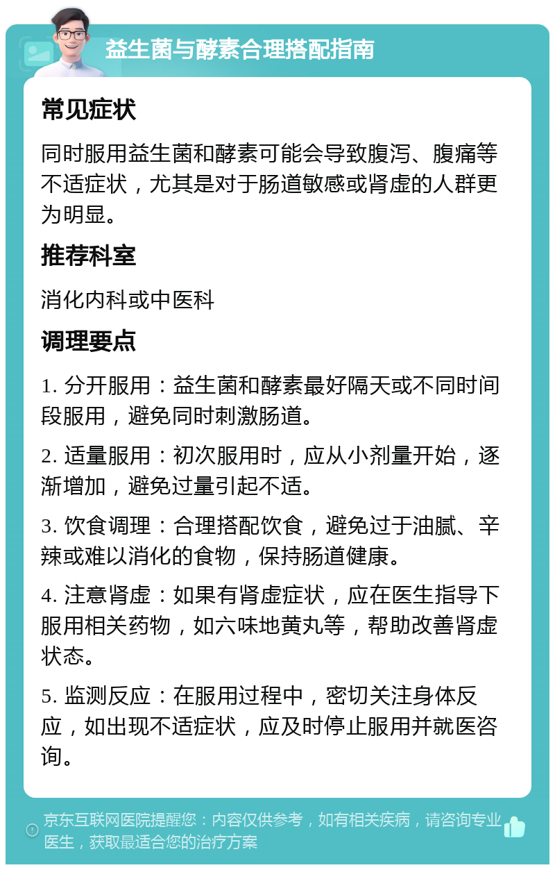 益生菌与酵素合理搭配指南 常见症状 同时服用益生菌和酵素可能会导致腹泻、腹痛等不适症状，尤其是对于肠道敏感或肾虚的人群更为明显。 推荐科室 消化内科或中医科 调理要点 1. 分开服用：益生菌和酵素最好隔天或不同时间段服用，避免同时刺激肠道。 2. 适量服用：初次服用时，应从小剂量开始，逐渐增加，避免过量引起不适。 3. 饮食调理：合理搭配饮食，避免过于油腻、辛辣或难以消化的食物，保持肠道健康。 4. 注意肾虚：如果有肾虚症状，应在医生指导下服用相关药物，如六味地黄丸等，帮助改善肾虚状态。 5. 监测反应：在服用过程中，密切关注身体反应，如出现不适症状，应及时停止服用并就医咨询。