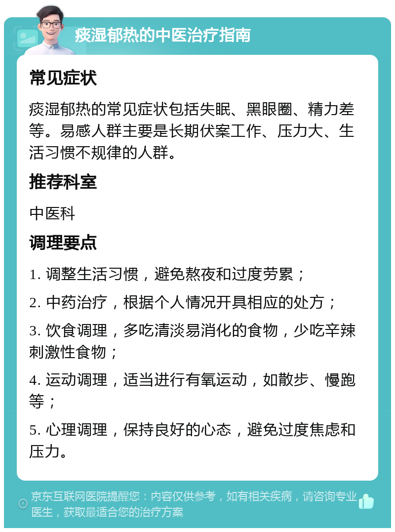 痰湿郁热的中医治疗指南 常见症状 痰湿郁热的常见症状包括失眠、黑眼圈、精力差等。易感人群主要是长期伏案工作、压力大、生活习惯不规律的人群。 推荐科室 中医科 调理要点 1. 调整生活习惯，避免熬夜和过度劳累； 2. 中药治疗，根据个人情况开具相应的处方； 3. 饮食调理，多吃清淡易消化的食物，少吃辛辣刺激性食物； 4. 运动调理，适当进行有氧运动，如散步、慢跑等； 5. 心理调理，保持良好的心态，避免过度焦虑和压力。