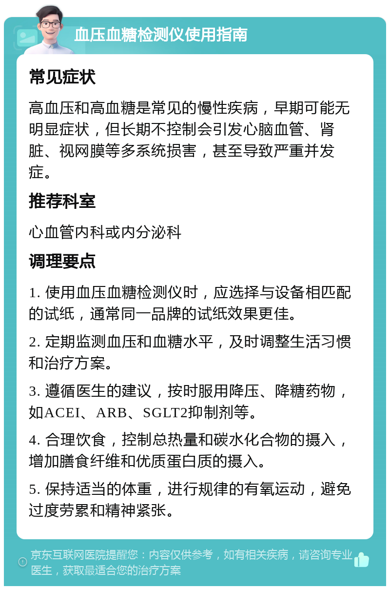 血压血糖检测仪使用指南 常见症状 高血压和高血糖是常见的慢性疾病，早期可能无明显症状，但长期不控制会引发心脑血管、肾脏、视网膜等多系统损害，甚至导致严重并发症。 推荐科室 心血管内科或内分泌科 调理要点 1. 使用血压血糖检测仪时，应选择与设备相匹配的试纸，通常同一品牌的试纸效果更佳。 2. 定期监测血压和血糖水平，及时调整生活习惯和治疗方案。 3. 遵循医生的建议，按时服用降压、降糖药物，如ACEI、ARB、SGLT2抑制剂等。 4. 合理饮食，控制总热量和碳水化合物的摄入，增加膳食纤维和优质蛋白质的摄入。 5. 保持适当的体重，进行规律的有氧运动，避免过度劳累和精神紧张。