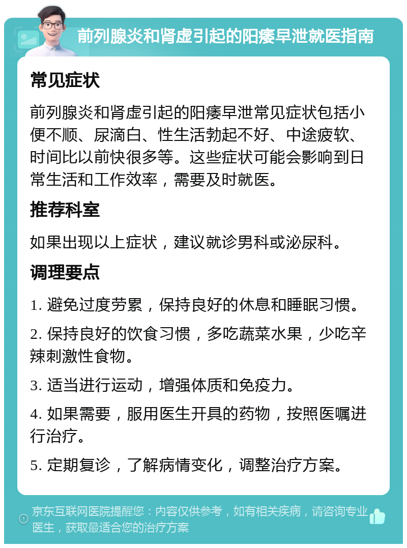 前列腺炎和肾虚引起的阳痿早泄就医指南 常见症状 前列腺炎和肾虚引起的阳痿早泄常见症状包括小便不顺、尿滴白、性生活勃起不好、中途疲软、时间比以前快很多等。这些症状可能会影响到日常生活和工作效率，需要及时就医。 推荐科室 如果出现以上症状，建议就诊男科或泌尿科。 调理要点 1. 避免过度劳累，保持良好的休息和睡眠习惯。 2. 保持良好的饮食习惯，多吃蔬菜水果，少吃辛辣刺激性食物。 3. 适当进行运动，增强体质和免疫力。 4. 如果需要，服用医生开具的药物，按照医嘱进行治疗。 5. 定期复诊，了解病情变化，调整治疗方案。