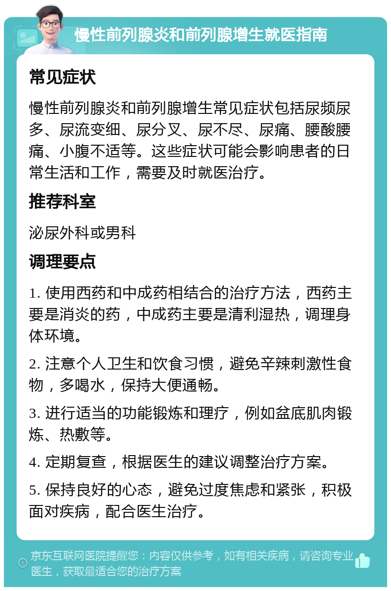 慢性前列腺炎和前列腺增生就医指南 常见症状 慢性前列腺炎和前列腺增生常见症状包括尿频尿多、尿流变细、尿分叉、尿不尽、尿痛、腰酸腰痛、小腹不适等。这些症状可能会影响患者的日常生活和工作，需要及时就医治疗。 推荐科室 泌尿外科或男科 调理要点 1. 使用西药和中成药相结合的治疗方法，西药主要是消炎的药，中成药主要是清利湿热，调理身体环境。 2. 注意个人卫生和饮食习惯，避免辛辣刺激性食物，多喝水，保持大便通畅。 3. 进行适当的功能锻炼和理疗，例如盆底肌肉锻炼、热敷等。 4. 定期复查，根据医生的建议调整治疗方案。 5. 保持良好的心态，避免过度焦虑和紧张，积极面对疾病，配合医生治疗。