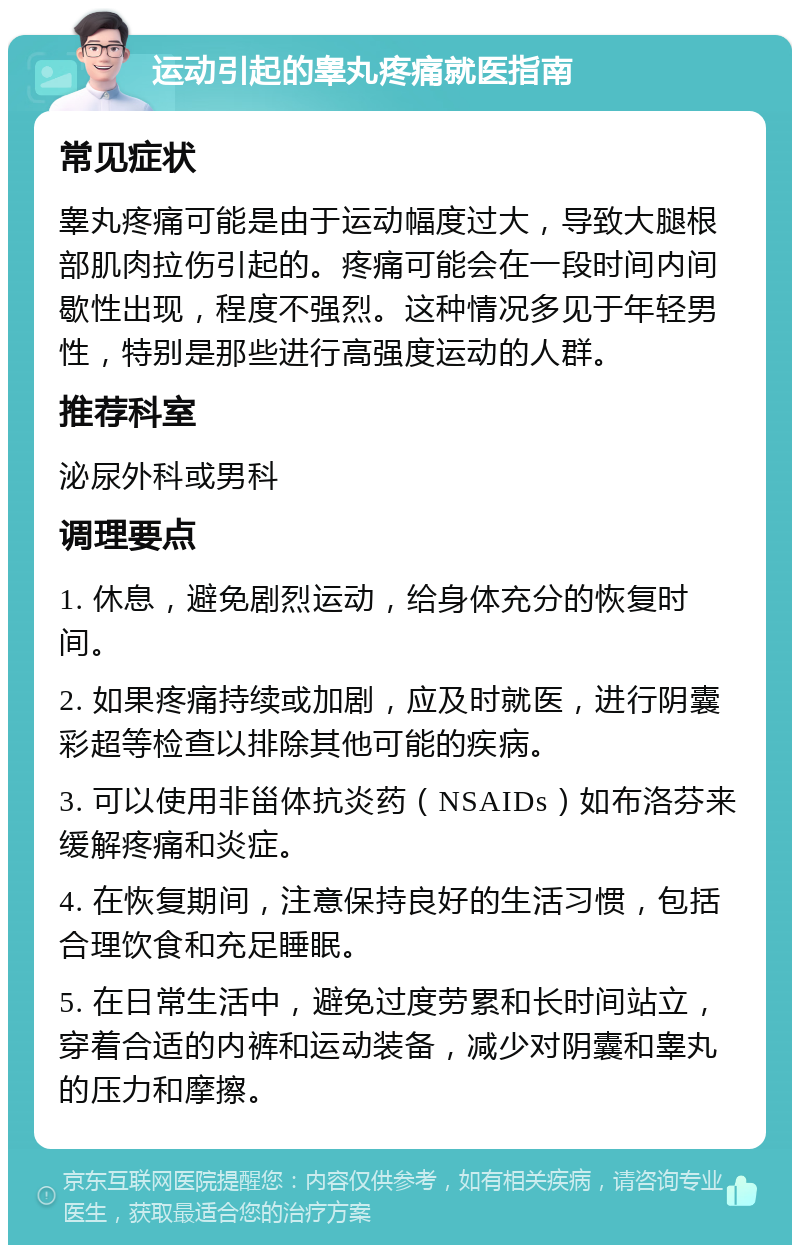 运动引起的睾丸疼痛就医指南 常见症状 睾丸疼痛可能是由于运动幅度过大，导致大腿根部肌肉拉伤引起的。疼痛可能会在一段时间内间歇性出现，程度不强烈。这种情况多见于年轻男性，特别是那些进行高强度运动的人群。 推荐科室 泌尿外科或男科 调理要点 1. 休息，避免剧烈运动，给身体充分的恢复时间。 2. 如果疼痛持续或加剧，应及时就医，进行阴囊彩超等检查以排除其他可能的疾病。 3. 可以使用非甾体抗炎药（NSAIDs）如布洛芬来缓解疼痛和炎症。 4. 在恢复期间，注意保持良好的生活习惯，包括合理饮食和充足睡眠。 5. 在日常生活中，避免过度劳累和长时间站立，穿着合适的内裤和运动装备，减少对阴囊和睾丸的压力和摩擦。