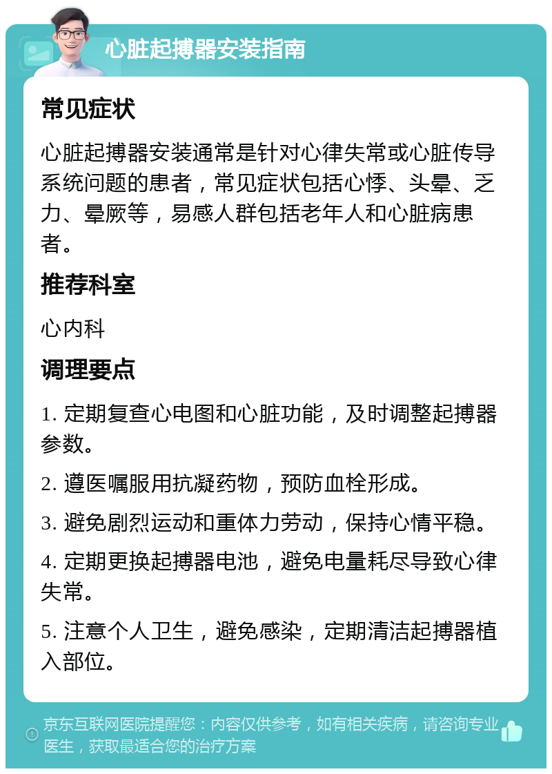 心脏起搏器安装指南 常见症状 心脏起搏器安装通常是针对心律失常或心脏传导系统问题的患者，常见症状包括心悸、头晕、乏力、晕厥等，易感人群包括老年人和心脏病患者。 推荐科室 心内科 调理要点 1. 定期复查心电图和心脏功能，及时调整起搏器参数。 2. 遵医嘱服用抗凝药物，预防血栓形成。 3. 避免剧烈运动和重体力劳动，保持心情平稳。 4. 定期更换起搏器电池，避免电量耗尽导致心律失常。 5. 注意个人卫生，避免感染，定期清洁起搏器植入部位。